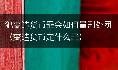 犯变造货币罪会如何量刑处罚（变造货币定什么罪）