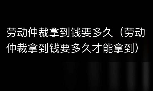 劳动仲裁拿到钱要多久（劳动仲裁拿到钱要多久才能拿到）