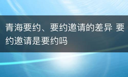 青海要约、要约邀请的差异 要约邀请是要约吗