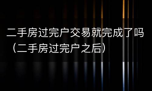 二手房过完户交易就完成了吗（二手房过完户之后）