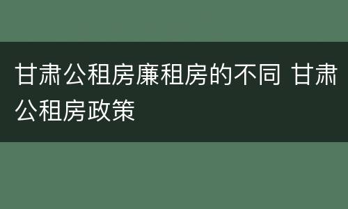 甘肃公租房廉租房的不同 甘肃公租房政策