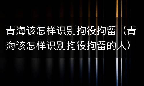 青海该怎样识别拘役拘留（青海该怎样识别拘役拘留的人）