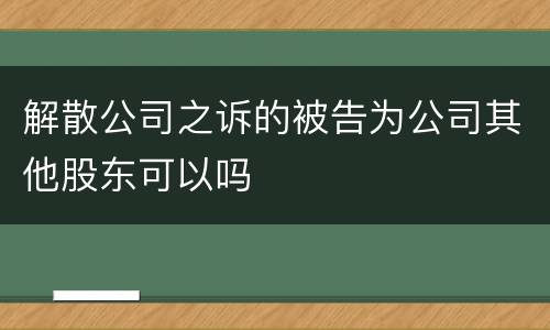 解散公司之诉的被告为公司其他股东可以吗