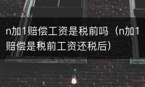 n加1赔偿工资是税前吗（n加1赔偿是税前工资还税后）