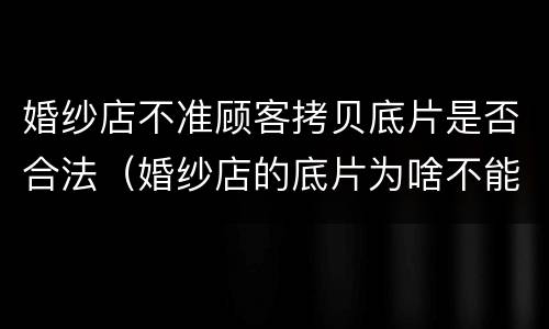 婚纱店不准顾客拷贝底片是否合法（婚纱店的底片为啥不能给顾客）