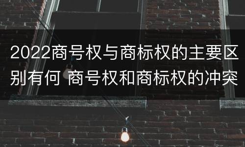2022商号权与商标权的主要区别有何 商号权和商标权的冲突和解决