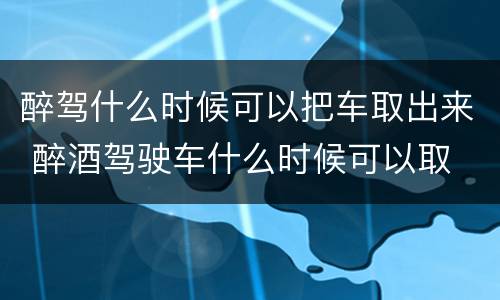 醉驾什么时候可以把车取出来 醉酒驾驶车什么时候可以取