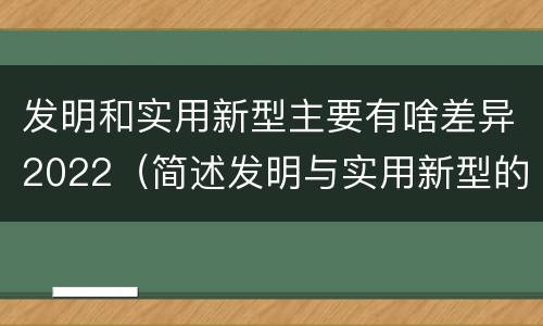 发明和实用新型主要有啥差异2022（简述发明与实用新型的区别）