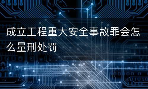 成立工程重大安全事故罪会怎么量刑处罚