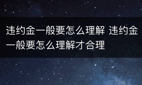 违约金一般要怎么理解 违约金一般要怎么理解才合理