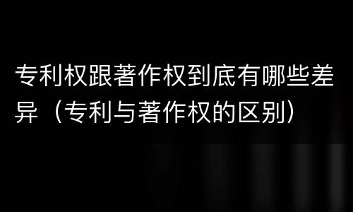 专利权跟著作权到底有哪些差异（专利与著作权的区别）