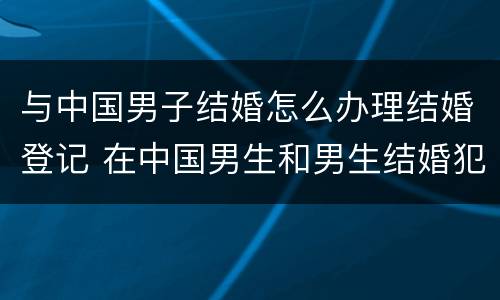 与中国男子结婚怎么办理结婚登记 在中国男生和男生结婚犯法吗