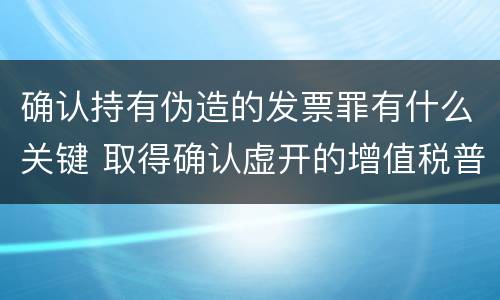 确认持有伪造的发票罪有什么关键 取得确认虚开的增值税普通发票处理
