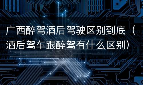 广西醉驾酒后驾驶区别到底（酒后驾车跟醉驾有什么区别）