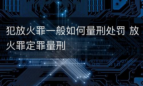 犯放火罪一般如何量刑处罚 放火罪定罪量刑
