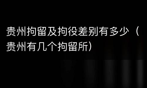 贵州拘留及拘役差别有多少（贵州有几个拘留所）