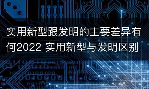 实用新型跟发明的主要差异有何2022 实用新型与发明区别
