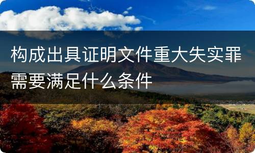 构成出具证明文件重大失实罪需要满足什么条件