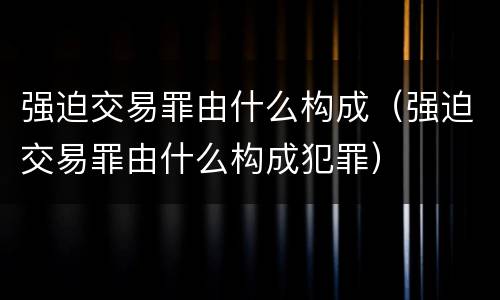 强迫交易罪由什么构成（强迫交易罪由什么构成犯罪）