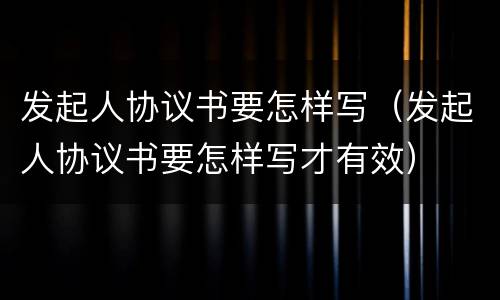 发起人协议书要怎样写（发起人协议书要怎样写才有效）
