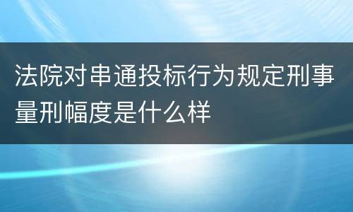 法院对串通投标行为规定刑事量刑幅度是什么样