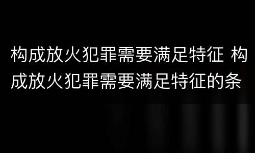 构成放火犯罪需要满足特征 构成放火犯罪需要满足特征的条件