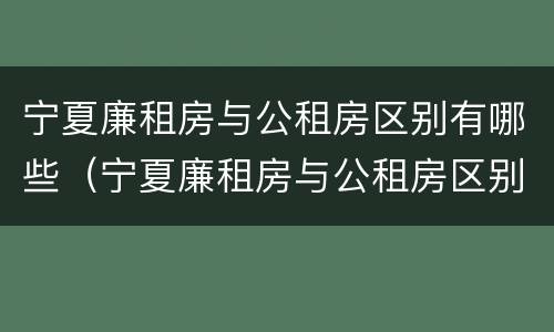 宁夏廉租房与公租房区别有哪些（宁夏廉租房与公租房区别有哪些优势）