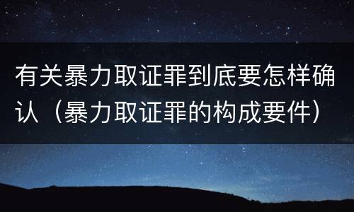 有关暴力取证罪到底要怎样确认（暴力取证罪的构成要件）