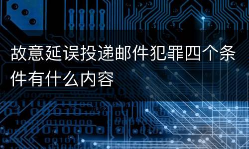 故意延误投递邮件犯罪四个条件有什么内容