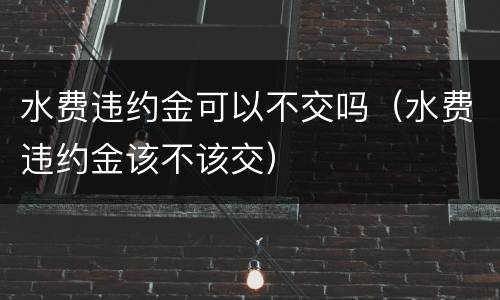 水费违约金可以不交吗（水费违约金该不该交）