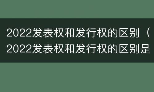 2022发表权和发行权的区别（2022发表权和发行权的区别是什么）