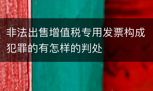 非法出售增值税专用发票构成犯罪的有怎样的判处