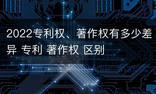 2022专利权、著作权有多少差异 专利 著作权 区别