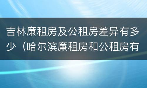 吉林廉租房及公租房差异有多少（哈尔滨廉租房和公租房有什么区别）