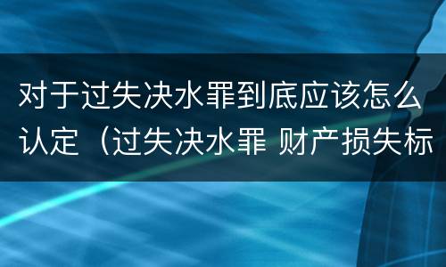 对于过失决水罪到底应该怎么认定（过失决水罪 财产损失标准）