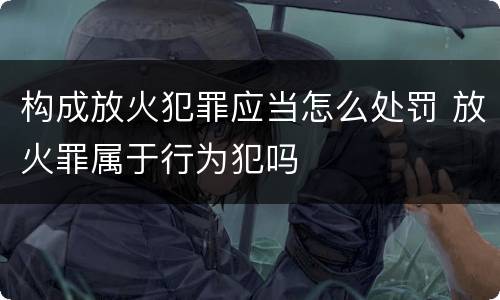构成放火犯罪应当怎么处罚 放火罪属于行为犯吗