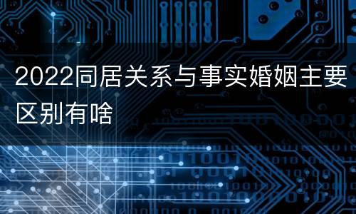 2022同居关系与事实婚姻主要区别有啥