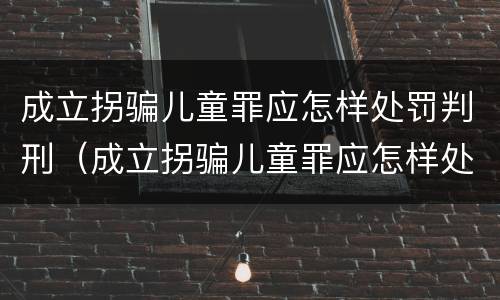 成立拐骗儿童罪应怎样处罚判刑（成立拐骗儿童罪应怎样处罚判刑案例）