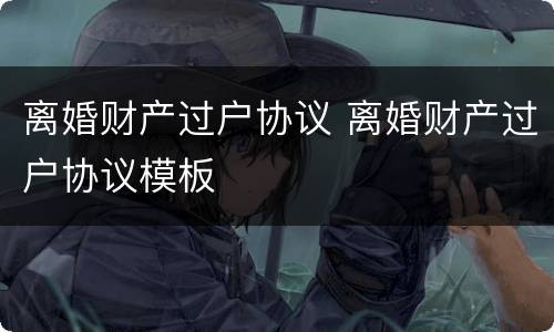 离婚财产过户协议 离婚财产过户协议模板