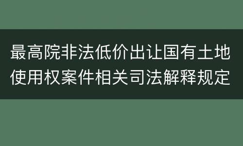 最高院非法低价出让国有土地使用权案件相关司法解释规定主要内容都有哪些