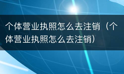 个体营业执照怎么去注销（个体营业执照怎么去注销）