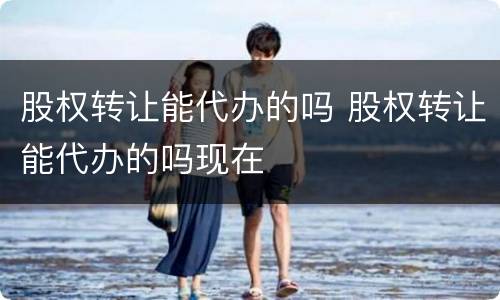 股权转让能代办的吗 股权转让能代办的吗现在