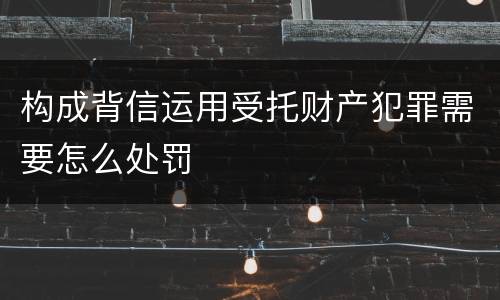 构成背信运用受托财产犯罪需要怎么处罚