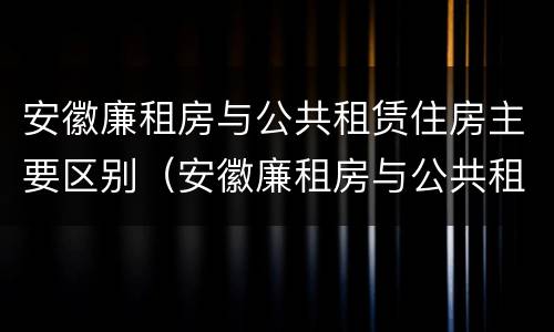 安徽廉租房与公共租赁住房主要区别（安徽廉租房与公共租赁住房主要区别在哪）