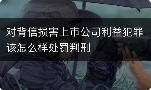 对背信损害上市公司利益犯罪该怎么样处罚判刑