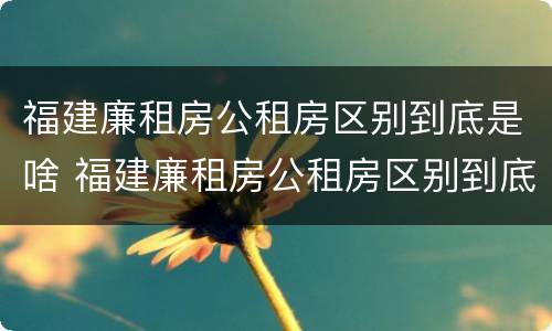 福建廉租房公租房区别到底是啥 福建廉租房公租房区别到底是啥样的