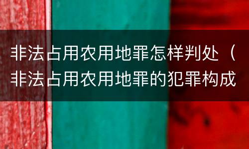 非法占用农用地罪怎样判处（非法占用农用地罪的犯罪构成）