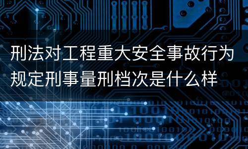 刑法对工程重大安全事故行为规定刑事量刑档次是什么样