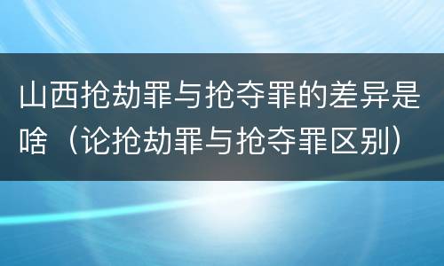 山西抢劫罪与抢夺罪的差异是啥（论抢劫罪与抢夺罪区别）