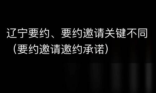 辽宁要约、要约邀请关键不同（要约邀请邀约承诺）